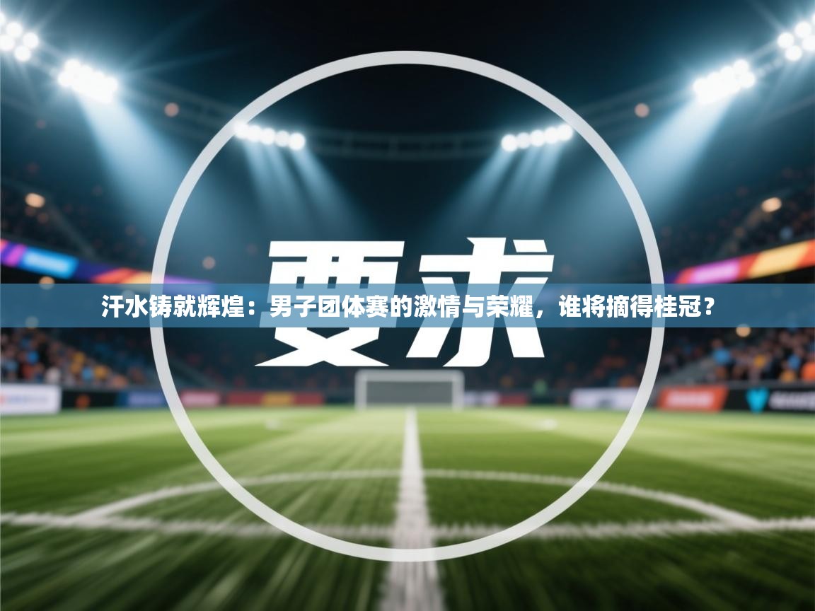 汗水铸就辉煌:男子团体赛的激情与荣耀,谁将摘得桂冠? 第2张